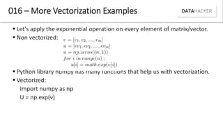  Let's apply the exponential operation on every element of matrix/vector.
 Non vectorized:
 Python library numpy has many functions that help us with vectorization.
 Vectorized:
Import numpy as np
U = np.exp(v)
016 – More Vectorization Examples
 