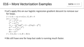  Let's apply this on our logistic regression gradient descent to remove our
for loops.
 We still have one for loop but code is running much faster.
016 – More Vectorization Examples
 
