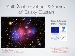 Multi-λ observations & Surveys 	

of Galaxy Clusters
Joana S. Santos
INAF - Arcetri
Francesco Lucchin School 	

INAF /Teramo	

9-13 December 2014
The Bullet Cluster	

credit: Chandra X-ray Observatory
 