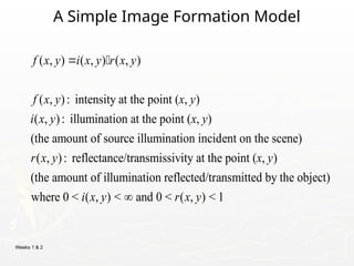Weeks 1 & 2
A Simple Image Formation Model
( , ) ( , ) ( , )
( , ): intensity at the point ( , )
( , ): illumination at the point ( , )
(the amount of source illumination incident on the scene)
( , ): reflectance/transmissivity
f x y i x y r x y
f x y x y
i x y x y
r x y
 
at the point ( , )
(the amount of illumination reflected/transmitted by the object)
where 0 < ( , ) < and 0 < ( , ) < 1
x y
i x y r x y

 