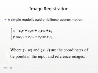 Weeks 1 & 2
Image Registration
► A simple model based on bilinear approximation:
1 2 3 4
5 6 7 8
Where ( , ) and ( , ) are the coordinates of
tie points in the input and reference images.
x c v c w c vw c
y c v c w c vw c
v w x y
   


   

 