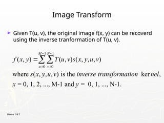 Weeks 1 & 2
Image Transform
► Given T(u, v), the original image f(x, y) can be recoverd
using the inverse tranformation of T(u, v).
1 1
0 0
( , ) ( , ) ( , , , )
where ( , , , ) is the ker ,
= 0, 1, 2, ..., M-1 and = 0, 1, ..., N-1.
M N
u v
f x y T u v s x y u v
s x y u v inverse transformation nel
x y
 
 

 