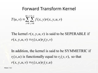 Weeks 1 & 2
Forward Transform Kernel
1 1
0 0
1 2
1 2
( , ) ( , ) ( , , , )
The kernel ( , , , ) is said to be SEPERABLE if
( , , , ) ( , ) ( , )
In addition, the kernel is said to be SYMMETRIC if
( , ) is functionally equal to ( ,
M N
x y
T u v f x y r x y u v
r x y u v
r x y u v r x u r y v
r x u r y v
 
 



1 1
), so that
( , , , ) ( , ) ( , )
r x y u v r x u r y u

 