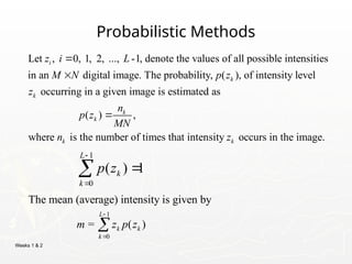 Weeks 1 & 2
Probabilistic Methods
Let , 0, 1, 2, ..., -1, denote the values of all possible intensities
in an digital image. The probability, ( ), of intensity level
occurring in a given image is estimated as
i
k
k
z i L
M N p z
z


( ) ,
where is the number of times that intensity occurs in the image.
k
k
k k
n
p z
MN
n z

1
0
( ) 1
L
k
k
p z




1
0
The mean (average) intensity is given by
= ( )
L
k k
k
m z p z



 