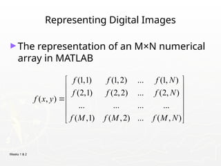 Weeks 1 & 2
Representing Digital Images
►The representation of an M×N numerical
array in MATLAB
(1,1) (1,2) ... (1, )
(2,1) (2,2) ... (2, )
( , )
... ... ... ...
( ,1) ( ,2) ... ( , )
f f f N
f f f N
f x y
f M f M f M N
 
 
 

 
 
 
 