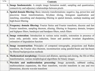 S. No.
Contents
1. Image fundamentals: A simple image formation model, sampling and quantization,
connectivity and adjacency relationships between pixels
2. Spatial domain filtering: Basic intensity transformations: negative, log, power-law and
piecewise linear transformations, bit-plane slicing, histogram equalization and
matching, smoothing and sharpening filtering in spatial domain, unsharp masking and
high-boost filtering
3. Frequency domain filtering: Fourier Series and Fourier transform, discrete and fast
Fourier transform, sampling theorem, aliasing, filtering in frequency domain, lowpass
and highpass filters, bandreject and bandpass filters, notch filters
4. Image restoration: Introduction to various noise models, restoration in presence of
noise only, periodic noise reduction, linear and position invariant degradation,
estimation of degradation function
5. Image reconstruction: Principles of computed tomography, projections and Radon
transform, the Fourier slice theorem, reconstruction using parallel-beam and fan-beam
by filtered backprojection methods
6. Mathematical morphology: Erosion and dilation, opening and closing, the Hit-or-Miss
transformation, various morphological algorithms for binary images
7. Wavelets and multiresolution processing: Image pyramids, subband coding,
multiresolution expansions, the Haar transform, wavelet transform in one and two
dimensions, discrete wavelet transform
 