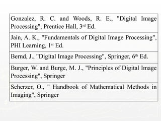 Gonzalez, R. C. and Woods, R. E., "Digital Image
Processing", Prentice Hall, 3rd
Ed.
Jain, A. K., "Fundamentals of Digital Image Processing",
PHI Learning, 1st
Ed.
Bernd, J., "Digital Image Processing", Springer, 6th
Ed.
Burger, W. and Burge, M. J., "Principles of Digital Image
Processing", Springer
Scherzer, O., " Handbook of Mathematical Methods in
Imaging", Springer
 