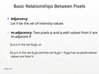 Weeks 1 & 2
Basic Relationships Between Pixels
► Adjacency
Let V be the set of intensity values
 m-adjacency: Two pixels p and q with values from V are
m-adjacent if
(i) q is in the set N4(p), or
(ii) q is in the set ND(p) and the set N4(p) ∩ N4(p) has no pixels whose
values are from V.
 