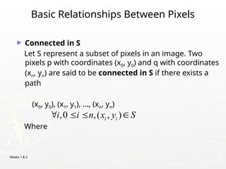 Weeks 1 & 2
Basic Relationships Between Pixels
► Connected in S
Let S represent a subset of pixels in an image. Two
pixels p with coordinates (x0, y0) and q with coordinates
(xn, yn) are said to be connected in S if there exists a
path
(x0, y0), (x1, y1), …, (xn, yn)
Where
,0 ,( , )
i i
i i n x y S
   
 