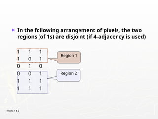 Weeks 1 & 2
► In the following arrangement of pixels, the two
regions (of 1s) are disjoint (if 4-adjacency is used)
1 1 1
1 0 1
0 1 0
0 0 1
1 1 1
1 1 1
Region 1
Region 2
 
