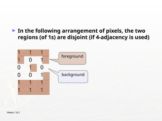 Weeks 1 & 2
► In the following arrangement of pixels, the two
regions (of 1s) are disjoint (if 4-adjacency is used)
1 1 1
1 0 1
0 1 0
0 0 1
1 1 1
1 1 1
foreground
background
 