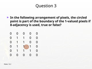 Weeks 1 & 2
Question 3
► In the following arrangement of pixels, the circled
point is part of the boundary of the 1-valued pixels if
8-adjacency is used, true or false?
0 0 0 0 0
0 1 1 0 0
0 1 1 0 0
0 1 1 1 0
0 1 1 1 0
0 0 0 0 0
 