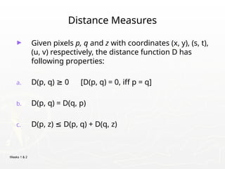 Weeks 1 & 2
Distance Measures
► Given pixels p, q and z with coordinates (x, y), (s, t),
(u, v) respectively, the distance function D has
following properties:
a. D(p, q) 0 [D(p, q) = 0, iff p = q]
≥
b. D(p, q) = D(q, p)
c. D(p, z) D(p, q) + D(q, z)
≤
 