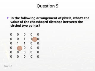 Weeks 1 & 2
Question 5
► In the following arrangement of pixels, what’s the
value of the chessboard distance between the
circled two points?
0 0 0 0 0
0 0 1 1 0
0 1 1 0 0
0 1 0 0 0
0 0 0 0 0
0 0 0 0 0
 