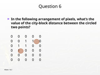 Weeks 1 & 2
Question 6
► In the following arrangement of pixels, what’s the
value of the city-block distance between the circled
two points?
0 0 0 0 0
0 0 1 1 0
0 1 1 0 0
0 1 0 0 0
0 0 0 0 0
0 0 0 0 0
 
