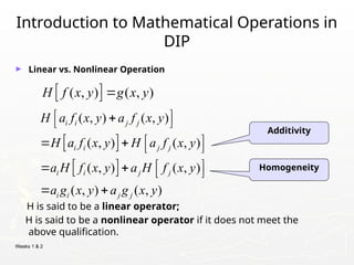 Weeks 1 & 2
Introduction to Mathematical Operations in
DIP
► Linear vs. Nonlinear Operation
H is said to be a linear operator;
H is said to be a nonlinear operator if it does not meet the
above qualification.
 
( , ) ( , )
H f x y g x y

Additivity
Homogeneity
 
 
( , ) ( , )
( , ) ( , )
( , ) ( , )
( , ) ( , )
i i j j
i i j j
i i j j
i i j j
H a f x y a f x y
H a f x y H a f x y
a H f x y a H f x y
a g x y a g x y
 

 
 
   
 
   
 
 