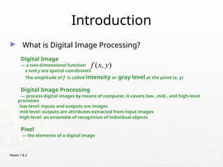 Weeks 1 & 2
Introduction
► What is Digital Image Processing?
Digital Image
— a two-dimensional function
x and y are spatial coordinates
The amplitude of f is called intensity or gray level at the point (x, y)
Digital Image Processing
— process digital images by means of computer, it covers low-, mid-, and high-level
processes
low-level: inputs and outputs are images
mid-level: outputs are attributes extracted from input images
high-level: an ensemble of recognition of individual objects
Pixel
— the elements of a digital image
( , )
f x y
 