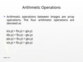 Weeks 1 & 2
Arithmetic Operations
► Arithmetic operations between images are array
operations. The four arithmetic operations are
denoted as
s(x,y) = f(x,y) + g(x,y)
d(x,y) = f(x,y) – g(x,y)
p(x,y) = f(x,y) × g(x,y)
v(x,y) = f(x,y) ÷ g(x,y)
 