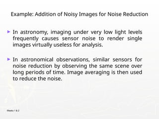 Weeks 1 & 2
Example: Addition of Noisy Images for Noise Reduction
► In astronomy, imaging under very low light levels
frequently causes sensor noise to render single
images virtually useless for analysis.
► In astronomical observations, similar sensors for
noise reduction by observing the same scene over
long periods of time. Image averaging is then used
to reduce the noise.
 