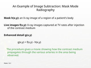 Weeks 1 & 2
An Example of Image Subtraction: Mask Mode
Radiography
Mask h(x,y): an X-ray image of a region of a patient’s body
Live images f(x,y): X-ray images captured at TV rates after injection
of the contrast medium
Enhanced detail g(x,y)
g(x,y) = f(x,y) - h(x,y)
The procedure gives a movie showing how the contrast medium
propagates through the various arteries in the area being
observed.
 