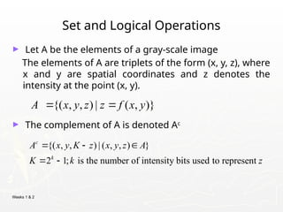 Weeks 1 & 2
Set and Logical Operations
► Let A be the elements of a gray-scale image
The elements of A are triplets of the form (x, y, z), where
x and y are spatial coordinates and z denotes the
intensity at the point (x, y).
► The complement of A is denoted Ac
{( , , ) | ( , , ) }
2 1; is the number of intensity bits used to represent
c
k
A x y K z x y z A
K k z
  
 
{( , , ) | ( , )}
A x y z z f x y
 
 