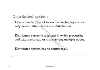 Distributed system
One of the features of blockchain technology is not
only decentralization but also distribution.only decentralization but also distribution.
Di t ib t d t m i t m i hi h iDistributed system is a system in which processing
and data are spread or share among multiple nodes.
Distributed system has no centre at all.
10 © Alexei Gudkov 2017
©
AlexeiG
udkov
 