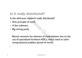 Is it really distributed?
Is the ethereum network really distributed?
 One principle of work. One principle of work.
 A few software.
 Big mining pools Big mining pools.
B k h l f l d hBitcoin network has element of centralization due to the
use of specialized hardware ASICs, which need to solve
computational problem (proof of work)computational problem (proof of work).
17 © Alexei Gudkov 2017
©
AlexeiG
udkov
 