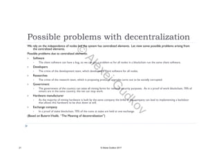 Possible problems with decentralization
We rely on the independence of nodes but the system has centralized elements. Let view some possible problems arising from
the centralized elements.
Possible problems due to centralized elements:
 Software
 The client software can have a bug, so we can get a problem as for all nodes in a blockchain run the same client software.
 Developers
 The crime of the development team, which developed a client software for all nodes.
 Researches
 The crime of the research team, which is proposing protocol upgrades turns out to be socially corrupted.
 Government
 The government of the country can seize all mining farms for national security purposes. As in a proof of work blockchain, 70% of
miners are in the same country, the net can stop work.
 Hardware manufacturer Hardware manufacturer
 As the majority of mining hardware is built by the same company the bribe in the company can lead to implementing a backdoor
that allows this hardware to be shut down at will.
 Exchange company
 In a proof of stake blockchain, 70% of the coins at stake are held at one exchange.
(Based on ButerinVitalik. “The Meaning of decentralization”)
21 © Alexei Gudkov 2017
©
AlexeiG
udkov
 