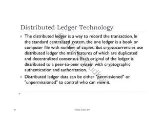 Distributed Ledger Technology
 The distributed ledger is a way to record the transaction. In
the standard centralized system, the one ledger is a book or
computer file with number of copies. But cryptocurrencies use
distributed ledger the main features of which are duplicated
d d t li d E h i i l f th l d iand decentralized consensus. Each original of the ledger is
distributed to a peer-to-peer system with cryptographic
authentication and authorization.authentication and authorization.
 Distributed ledger data can be either "permissioned" or
"unpermissioned" to control who can view it.p
24 © Alexei Gudkov 2017
©
AlexeiG
udkov
 