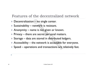 Features of the decentralized network
 Decentralization – no single center.
 Sustainability – network is resistant Sustainability network is resistant.
 Anonymity – name is not given or known.
 Privacy there are secret personal matters Privacy – there are secret personal matters.
 Storage – data are stored in distributed ledgers.
A b l h k bl f Accessibility – the network is accessible for everyone.
 Speed – operations and transactions are relatively fast.
25 © Alexei Gudkov 2017
©
AlexeiG
udkov
 