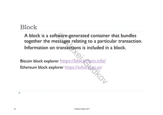 Block
A block is a software-generated container that bundles
together the messages relating to a particular transaction.
Information on transactions is included in a block.
Bitcoin block explorer https://blockchain.info/
Ethereum block explorer https://etherscan.io/
32 © Alexei Gudkov 2017
©
AlexeiG
udkov
 