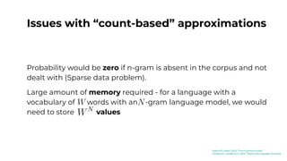 Issues with “count-based” approximations
Language is a creative exercise, many different permutations of
words could have the same meaning.
Probability would be zero if n-gram is absent in the corpus and not
dealt with (Sparse data problem).
Large amount of memory required - for a language with a
vocabulary of words with an -gram language model, we would
need to store values
[Kaduri22]: Kaduri (2022) “From N-grams to CodeX”
[Jurafsky23]: Jurafsky et al. (2023) “Speech and Language Processing”
 