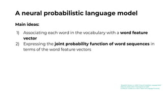 A neural probabilistic language model
Main ideas:
1) Associating each word in the vocabulary with a word feature
vector
2) Expressing the joint probability function of word sequences in
terms of the word feature vectors
[Bengio03]: Benjio et. al. (2003) “A Neural Probabilistic Language Model”
[Kaduri22]: Kaduri (2022) “From N-grams to CodeX”
[Jurafsky23]: Jurafsky et al. (2023) “Speech and Language Processing”
 