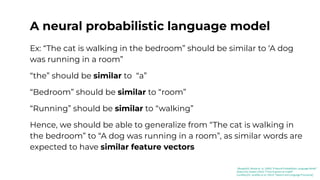A neural probabilistic language model
Ex: “The cat is walking in the bedroom” should be similar to ‘A dog
was running in a room”
“the” should be similar to “a”
“Bedroom” should be similar to “room”
“Running” should be similar to “walking”
Hence, we should be able to generalize from “The cat is walking in
the bedroom” to “A dog was running in a room”, as similar words are
expected to have similar feature vectors
[Bengio03]: Benjio et. al. (2003) “A Neural Probabilistic Language Model”
[Kaduri22]: Kaduri (2022) “From N-grams to CodeX”
[Jurafsky23]: Jurafsky et al. (2023) “Speech and Language Processing”
 