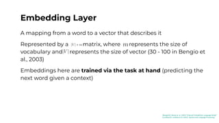 Embedding Layer
A mapping from a word to a vector that describes it
Represented by a matrix, where represents the size of
vocabulary and represents the size of vector (30 - 100 in Bengio et
al., 2003)
Embeddings here are trained via the task at hand (predicting the
next word given a context)
[Bengio03]: Benjio et. al. (2003) “A Neural Probabilistic Language Model”
[Jurafsky23]: Jurafsky et al. (2023) “Speech and Language Processing”
 