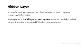Hidden Layer
It transforms input sequences of feature vectors and capture
contextual information
In the paper, a multi-layered perceptron was used, with hyperbolic
tangent functions included if hidden layers are used
[Bengio03]: Benjio et. al. (2003) “A Neural Probabilistic Language Model”
[Jurafsky23]: Jurafsky et al. (2023) “Speech and Language Processing”
 