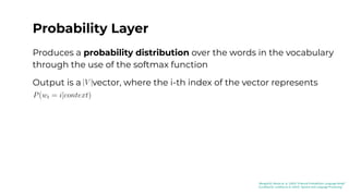 Probability Layer
Produces a probability distribution over the words in the vocabulary
through the use of the softmax function
Output is a vector, where the i-th index of the vector represents
[Bengio03]: Benjio et. al. (2003) “A Neural Probabilistic Language Model”
[Jurafsky23]: Jurafsky et al. (2023) “Speech and Language Processing”
 
