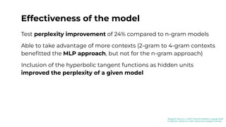 Effectiveness of the model
Test perplexity improvement of 24% compared to n-gram models
Able to take advantage of more contexts (2-gram to 4-gram contexts
beneﬁtted the MLP approach, but not for the n-gram approach)
Inclusion of the hyperbolic tangent functions as hidden units
improved the perplexity of a given model
[Bengio03]: Benjio et. al. (2003) “A Neural Probabilistic Language Model”
[Jurafsky23]: Jurafsky et al. (2023) “Speech and Language Processing”
 