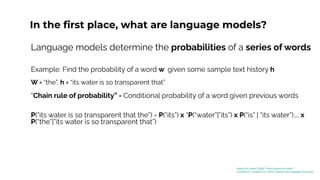 In the ﬁrst place, what are language models?
Language models determine the probabilities of a series of words
Example: Find the probability of a word w given some sample text history h
W = “the”, h = “its water is so transparent that”
“Chain rule of probability” - Conditional probability of a word given previous words
P(“its water is so transparent that the”) = P(“its”) x “P(“water”|”its”) x P(“is” | “its water”).... x
P(“the”|”its water is so transparent that”)
[Kaduri22]: Kaduri (2022) “From N-grams to CodeX”
[Jurafsky23]: Jurafsky et al. (2023) “Speech and Language Processing”
 