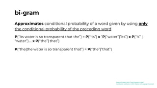 bi-gram
Approximates conditional probability of a word given by using only
the conditional probability of the preceding word
P(“its water is so transparent that the”) = P(“its”) x “P(“water”|”its”) x P(“is” |
“water”).... x P(“the”| that”)
P(“the|the water is so transparent that”) = P(“the”|”that”)
[Kaduri22]: Kaduri (2022) “From N-grams to CodeX”
[Jurafsky23]: Jurafsky et al. (2023) “Speech and Language Processing”
 