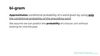 bi-gram
Approximates conditional probability of a word given by using only
the conditional probability of the preceding word
We assume we can predict the probability of a future unit without
looking far into the past
[Kaduri22]: Kaduri (2022) “From N-grams to CodeX”
[Jurafsky23]: Jurafsky et al. (2023) “Speech and Language Processing”
 