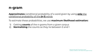 n-gram
Approximates conditional probability of a word given by using only the
conditional probability of the (n-1) words
To estimate these probabilities, we use maximum likelihood estimation:
1) Getting counts of the n-grams from a given corpus
2) Normalizing the counts so they lie between 0 and 1
[Kaduri22]: Kaduri (2022) “From N-grams to CodeX”
[Jurafsky23]: Jurafsky et al. (2023) “Speech and Language Processing”
 