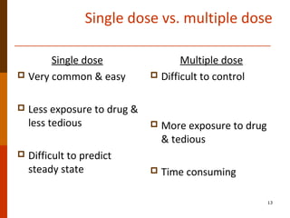 Single dose vs. multiple dose
Single dose
 Very common & easy
 Less exposure to drug &
less tedious
 Difficult to predict
steady state
Multiple dose
 Difficult to control
 More exposure to drug
& tedious
 Time consuming
13
 