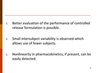 3. Better evaluation of the performance of controlled
release formulation is possible.
4. Small intersubject variability is observed which
allows use of fewer subjects.
5. Nonlinearity in pharmacokinetics, if present, can be
easily detected.
16
 