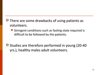  There are some drawbacks of using patients as
volunteers.
 Stringent conditions such as fasting state required is
difficult to be followed by the patients.
 Studies are therefore performed in young (20-40
yrs.), healthy males adult volunteers.
19
 