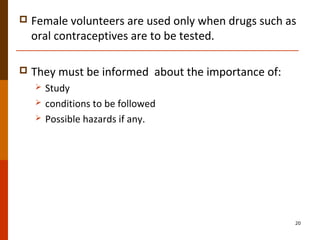  Female volunteers are used only when drugs such as
oral contraceptives are to be tested.
 They must be informed about the importance of:
 Study
 conditions to be followed
 Possible hazards if any.
20
 