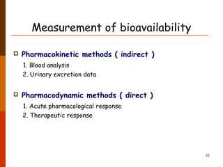 Measurement of bioavailability
 Pharmacokinetic methods ( indirect )
1. Blood analysis
2. Urinary excretion data
 Pharmacodynamic methods ( direct )
1. Acute pharmacological response
2. Therapeutic response
22
 