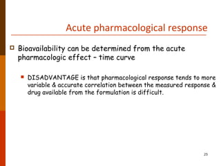 Acute pharmacological response
 Bioavailability can be determined from the acute
pharmacologic effect – time curve
 DISADVANTAGE is that pharmacological response tends to more
variable & accurate correlation between the measured response &
drug available from the formulation is difficult.
25
 