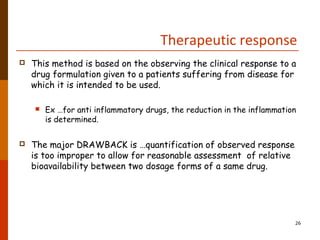 Therapeutic response
 This method is based on the observing the clinical response to a
drug formulation given to a patients suffering from disease for
which it is intended to be used.
 Ex …for anti inflammatory drugs, the reduction in the inflammation
is determined.
 The major DRAWBACK is …quantification of observed response
is too improper to allow for reasonable assessment of relative
bioavailability between two dosage forms of a same drug.
26
 