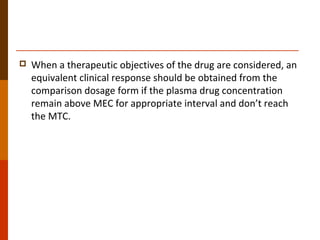  When a therapeutic objectives of the drug are considered, an
equivalent clinical response should be obtained from the
comparison dosage form if the plasma drug concentration
remain above MEC for appropriate interval and don’t reach
the MTC.
 